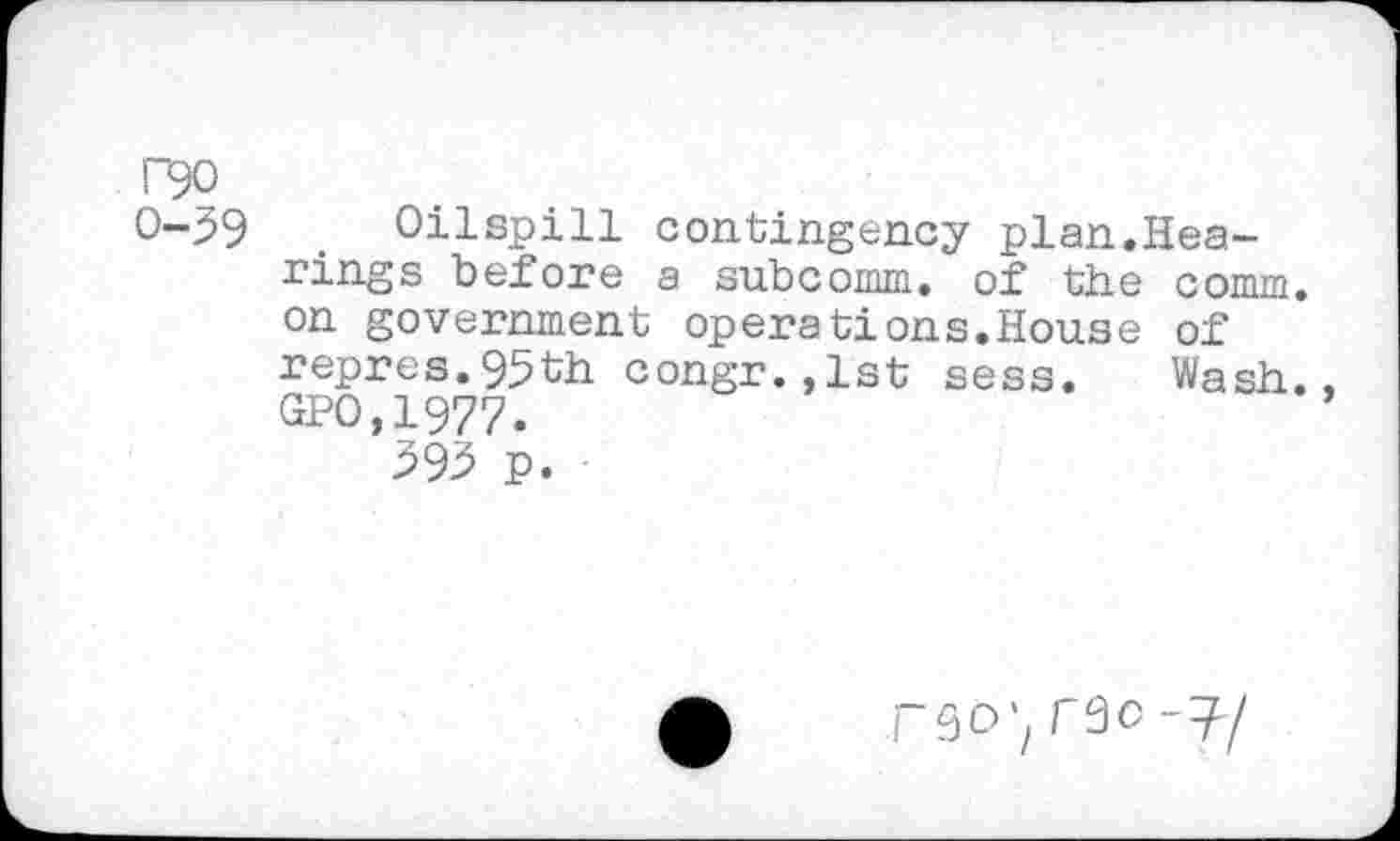 ﻿T90
0-39 . Oilspill contingency plan.Hearings before a subcomm, of the comm, on government operations.House of repres.95th congr.,lst sess. Wash., GPO,1977.
393 p.
rgo^rao-T-/